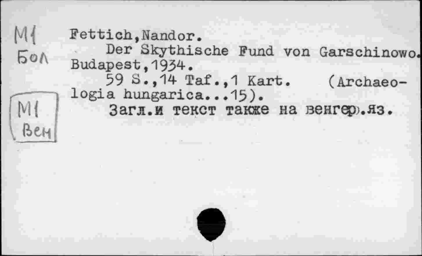 ﻿Fettich,Nandor.
гпЛ ■Der Skythische Fund von Garschinowo ° ‘	Budapest,1934.
59 S. ,14 Taf.,1 Kart. (Archaeo-logia hungarica...15).
Загл.и текст также на венгер;. яз.
Ml і Вен